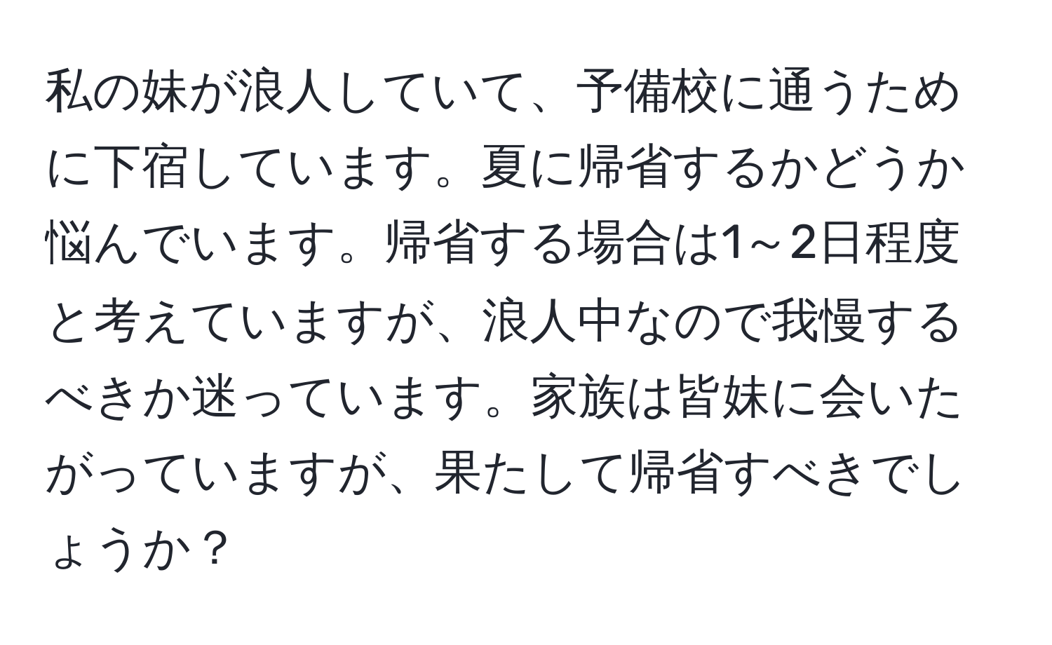 私の妹が浪人していて、予備校に通うために下宿しています。夏に帰省するかどうか悩んでいます。帰省する場合は1～2日程度と考えていますが、浪人中なので我慢するべきか迷っています。家族は皆妹に会いたがっていますが、果たして帰省すべきでしょうか？