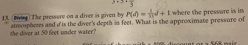 3· 3· frac 3
13. Diving) The pressure on a diver is given by P(d)= 1/33 d+1 where the pressure is in 
atmospheres and dis the diver’s depth in feet. What is the approximate pressure of 
the diver at 50 feet under water? 
a 40% discount or a $68 pair