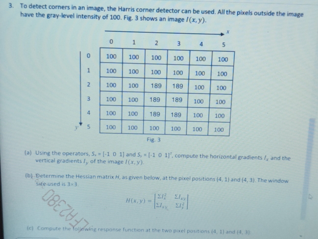 To detect corners in an image, the Harris corner detector can be used. All the pixels outside the image 
have the gray-level intensity of 100. Fig. 3 shows an image I(x,y). 
(a) Using the operators, S_x=[-101] and S_y=[-101]^1 , compute the horizontal gradients I_x and the 
vertical gradients /, of the image I(x,y). 
(b). Determine the Hessian matrix H, as given below, at the pixel positions (4,1) and (4,3). The window 
used is 3* 3.
H(x,y)=beginbmatrix sumlimits I_x^(2&sumlimits I_xy) sumlimits I_xy&sumlimits I_y^(2endbmatrix)
OBEZY 
(c) Compute the following response function at the two pixel positions (4,1) and (4,3)