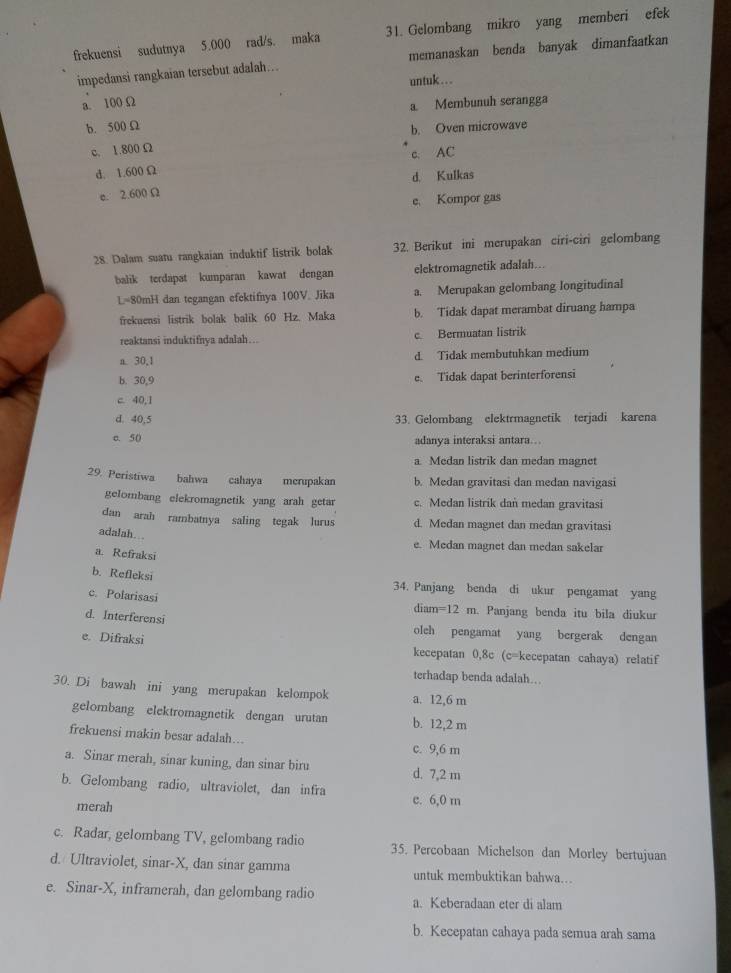 frekuensi sudutnya 5.000 rad/s. maka 31. Gelombang mikro yang memberi efek
impedansi rangkaian tersebut adalah… memanaskan benda banyak dimanfaatkan
untuk ….. .
a. 100 Ω
a Membunuh serangga
b. 500 Ω
b. Oven microwave
c. 1.800 Ω
d. 1.600 Ω c. AC
d. Kulkas
e. 2.600 Ω
e. Kompor gas
28. Dalam suatu rangkaian induktif listrik bolak 32. Berikut ini merupakan ciri-ciri gelombang
balik terdapat kumparan kawat dengan elektromagnetik adalah...
L=80mH dan tegangan efektifnya 100V. Jika a. Merupakan gelombang longitudinal
frekuensi listrik bolak balik 60 Hz. Maka b. Tidak dapat merambat diruang hampa
reaktansi induktifnya adalah… c. Bermuatan listrik
a. 30,1 d. Tidak membutuhkan medium
b. 30,9 e. Tidak dapat berinterforensi
c. 40,1
d. 40,5 33. Gelombang elektrmagnetik terjadi karena
c. 50 adanya interaksi antara.
a. Medan listrik dan medan magnet
29. Peristiwa bahwa cahaya merupakan b. Medan gravitasi dan medan navigasi
gelombang elekromagnetik yang arah getar c. Medan listrik dan medan gravitasi
dan arah rambatnya saling tegak lurus d. Medan magnet dan medan gravitasi
adalah. .
e. Medan magnet dan medan sakelar
a. Refraksi
b. Refleksi
34. Panjang benda di ukur pengamat yang
c. Polarisasi
diam =12m. Panjang benda itu bila diukur
d. Interferensi olch pengamat yang bergerak dengan
e. Difraksi kecepatan 0,8c (c=kecepatan cahaya) relatif
terhadap benda adalah.
30. Di bawah ini yang merupakan kelompok a. 12,6 m
gelombang elektromagnetik dengan urutan b. 12,2 m
frekuensi makin besar adalah…..
c. 9,6 m
a. Sinar merah, sinar kuning, dan sinar biru d. 7,2 m
b. Gelombang radio, ultraviolet, dan infra c. 6,0 m
merah
c. Radar, gelombang TV, gelombang radio 35. Percobaan Michelson dan Morley bertujuan
d. Ultraviolet, sinar-X, dan sinar gamma untuk membuktikan bahwa...
e. Sinar-X, inframerah, dan gelombang radio a. Keberadaan eter di alam
b. Kecepatan cahaya pada semua arah sama