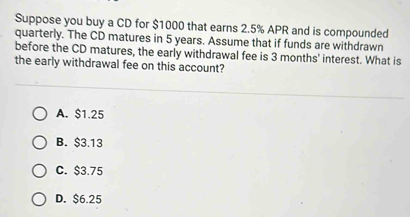 Suppose you buy a CD for $1000 that earns 2.5% APR and is compounded
quarterly. The CD matures in 5 years. Assume that if funds are withdrawn
before the CD matures, the early withdrawal fee is 3 months ' interest. What is
the early withdrawal fee on this account?
A. $1.25
B. $3.13
C. $3.75
D. $6.25