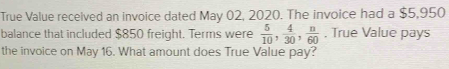 True Value received an invoice dated May 02, 2020. The invoice had a $5,950
balance that included $850 freight. Terms were  5/10 ,  4/30 ,  n/60 . True Value pays 
the invoice on May 16. What amount does True Value pay?