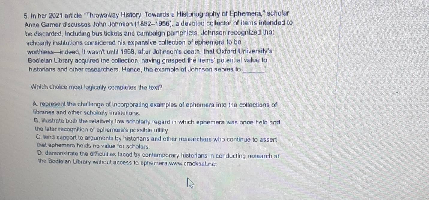 In her 2021 article ''Throwaway History: Towards a Historiography of Ephemera," scholar
Anne Gamer discusses John Johnson (1882-1956), a devoted collector of items intended to
be discarded, including bus tickets and campaign pamphiets. Johnson recognized that
scholarly institutions considered his expansive collection of ephemera to be
worthless—indeed, it wasn't until 1968, after Johnson’s death, that Oxford University's
Bodleian Library acquired the collection, having grasped the items' potential value to
historians and other researchers. Hence, the example of Johnson serves to_
Which choice most logically completes the text?
A. represent the challenge of incorporating examples of ephemera into the collections of
libraries and other scholarly institutions.
B. illustrate both the relatively low scholarly regard in which ephemera was once held and
the later recognition of ephemera's possible utility.
C.lend support to arguments by historians and other researchers who continue to assert
that ephemera holds no value for scholars.
D. demonstrate the difficulties faced by contemporary historians in conducting research at
the Bodleian Library without access to ephemera.www.cracksat.net