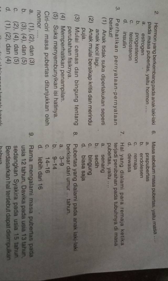 Hormon yang berkembang pada anak laki-laki 6. Masa sebelum masa pubertas, yaitu masa .
pada masa pubertas, yaitu hormon .... a. prapubertas
a. estrogen b. endolesen
b. progesteron c. remaja
c. testosteron d. dewasa
d. insulin
7. Hal yang dialami para remaja ketika
3. Perhatikan pernyataan-pernyataan terjadi perubahan pada tubuhnya di masa
berikut! pubertas, yaitu ....
(1) Anak tidak suka diperlakukan seperti a. senang
anak kecil lagi. b. sedih
(2) Anak mulai bersikap kritis dan merindu c. bingung
puja. d. biasa saja
(3) Mulai cemas dan bingung tentang 8. Pubertas yang dialami pada anak laki-laki
perubahan fisiknya. berkisar dari umur ... tahun.
(4) Memperhatikan penampilan.
a. 3-9
(5) Suka menyembunyikan isi hatinya. b. 9-14
Ciri-ciri masa pubertas ditunjukkan oleh C. a 14-16
nomor .... d. lebih dari 16
a. (1), (2), dan (3) 9. Rama mengalami masa pubertas pada
b. . (3), (4) ), dan (5) usia 12 tahun, Davika pada usia 13 tahun,
C. (2), ( 4 , dan (5) sedangkan Syakira pada usía 15 tahun.
d. (1), (2), dan (4) Berdasarkan hal terśebut dapat disimpulkan