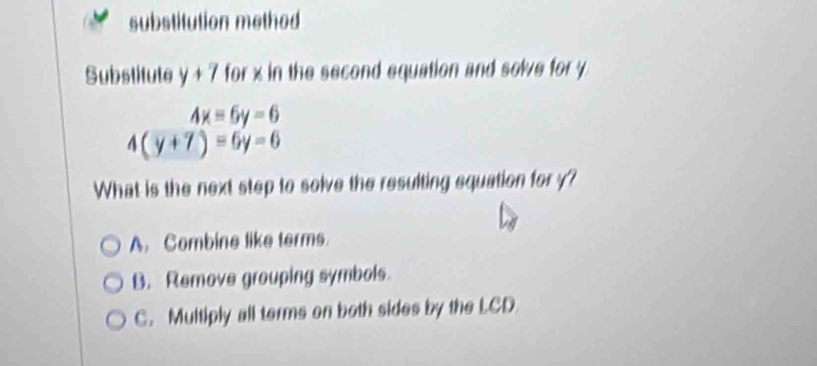 substitution methed
Substitute y+7 for x in the second equation and solve for y
4x=6y=6
4(y+7)=6y=6
What is the next step to solve the resulting equation for y?
A. Combine like terms.
B. Remove grouping symbols.
C. Multiply all terms on both sides by the LCD.