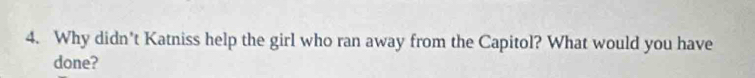 Why didn't Katniss help the girl who ran away from the Capitol? What would you have 
done?