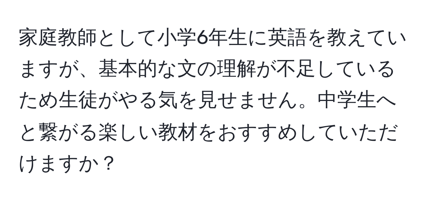 家庭教師として小学6年生に英語を教えていますが、基本的な文の理解が不足しているため生徒がやる気を見せません。中学生へと繋がる楽しい教材をおすすめしていただけますか？