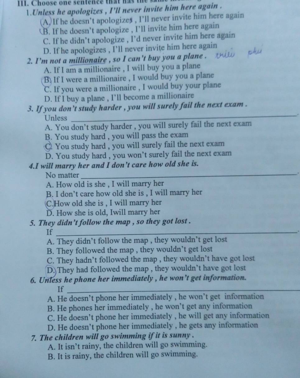 Choose one sentence that has the sa
1.Unless he apologizes , I'll never invite him here again .
(A.)If he doesn’t apologizes , I’ll never invite him here again
B. If he doesn’t apologize , I’ll invite him here again
C. If he didn’t apologize , I’d never invite him here again
D. If he apologizes , I’ll never invite him here again
2. I’m not a millionaire , so I can't buy you a plane .
A. If I am a millionaire , I will buy you a plane
B. If I were a millionaire , I would buy you a plane
C. If you were a millionaire , I would buy your plane
D. If I buy a plane , I’ll become a millionaire
3. If you don't study harder , you will surely fail the next exam .
Unless
_
A. You don't study harder , you will surely fail the next exam
B. You study hard , you will pass the exam. You study hard , you will surely fail the next exam
D. You study hard , you won’t surely fail the next exam
4.I will marry her and I don’t care how old she is.
No matter_
A. How old is she , I will marry her
B. I don’t care how old she is , I will marry her
C.How old she is , I will marry her
D. How she is old, Iwill marry her
5. They didn’t follow the map , so they got lost .
If_
A. They didn’t follow the map , they wouldn’t get lost
B. They followed the map , they wouldn’t get lost
C. They hadn’t followed the map , they wouldn’t have got lost
(D.)They had followed the map , they wouldn’t have got lost
6. Unless he phone her immediately , he won’t get information.
If_
A. He doesn’t phone her immediately , he won’t get information
B. He phones her immediately , he won’t get any information
C. He doesn’t phone her immediately , he will get any information
D. He doesn’t phone her immediately , he gets any information
7. The children will go swimming if it is sunny .
A. It isn’t rainy, the children will go swimming.
B. It is rainy, the children will go swimming.