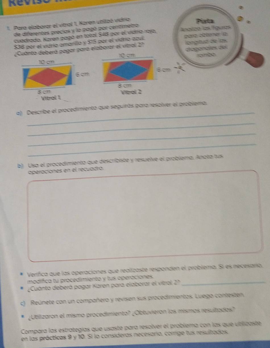 Para elaborar el vitral 1, Karen utilizó vidrio 
Pista 
de diferentes precios y lo pagó por centímetro 
cuadrado. Karen pagó en total $48 por el vidrio rojo, Analiza las figuras
$36 por el vidrio amarillo y $15 por el vidrio azul. para obténer (a 
¿Cuánto deberá pagar para elaborar el vitral 2? longitud de las
10 cn diagonales del 
rombo.
10 cm
6cm 6 cm
8 cm
8 cm ibral 2 
Vitral 1 
_ 
a) Describe el procedimiento que seguirás para resolver el problema. 
_ 
_ 
_ 
b) Usa el procedimiento que describiste y resuelve el problema, Anota tus 
operaciones en el recuadro. 
Verifica que las operaciones que realizaste responden el problema. Si es necesarío, 
modífica tu procedimiento y tus operaciones._ 
¿Cuánto deberá pagar Karen para elaborar el vitral 2?7 
c) Reúnete con un compañero y revisen sus procedimientos. Luego contesten 
¿Utilizaron el mismo procedimiento? ¿Obtuvieron los mismos resultados? 
Compara las estrategías que usaste para resolver el problema con las que utilizoste 
en las prácticas 9 y 10. Si lo consideras necesario, corrige tus resultados