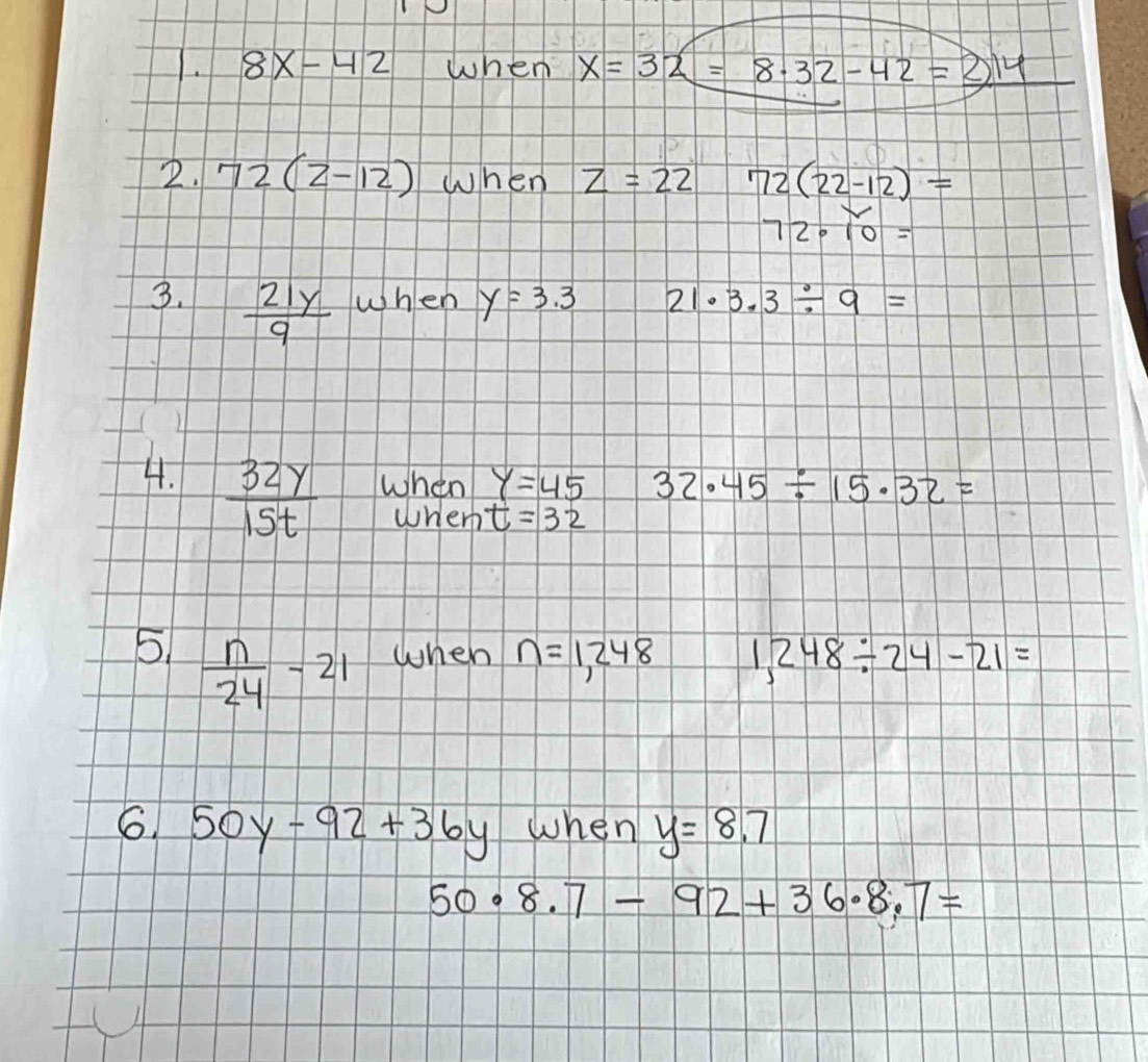 8x-42 when x=32=8.32-42=2.14
2. 72(2-12) when z=22 72(22-12)=
72· 10=
3.  21y/9  When y=3.3 21· 3.3/ 9=
4.  32y/15t  when y=45 32.45/ 15.32=
wherh t=32
5  n/24 -21 when n=1,248 1,248/ 24-21=
6. 50y-92+36y when y=8.7
50· 8.7-92+36· 8.7=