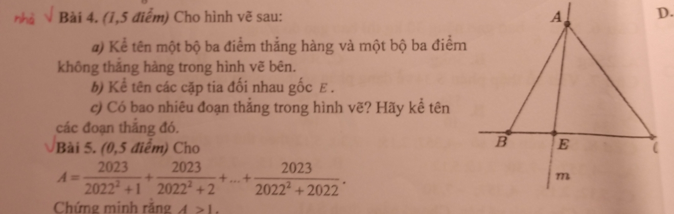 nhà Bài 4. (1,5 điểm) Cho hình vẽ sau: 
#) Kể tên một bộ ba điểm thắng hàng và một bộ ba điểm 
không thăng hàng trong hình vẽ bên. 
b) Kể tên các cặp tia đối nhau gốc E. 
c) Có bao nhiêu đoạn thẳng trong hình vẽ? Hãy kể tên 
các đoạn thắng đó. 
Bài 5. (0,5 điểm) Cho
A= 2023/2022^2+1 + 2023/2022^2+2 +...+ 2023/2022^2+2022 . 
Chứng minh răng A>1.