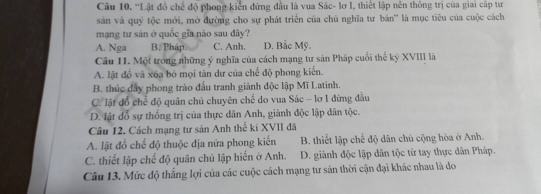 “Lật đồ chế độ phong kiến đứng đầu là vua Sác- lơ I, thiết lập nên thông trị của giai cấp tư
sản và quý tộc mới, mở đường cho sự phát triển của chủ nghĩa tư bản' là mục tiêu của cuộc cách
mạng tư sản ở quốc gia nào sau đây?
A. Nga B. Pháp. C. Anh. D. Bắc Mỹ.
Câu 11. Một trong những ý nghĩa của cách mạng tư sản Pháp cuối thế kỷ XVIII là
A. lật đồ và xóa bỏ mọi tàn dư của chế độ phong kiến.
B. thúc đấy phong trào đấu tranh giành độc lập Mĩ Latinh.
C. lật đổ chế độ quân chủ chuyên chế do vua Sác - lơ I đứng đầu
D. lật đổ sự thống trị của thực dân Anh, giành độc lập dân tộc.
Câu 12. Cách mạng tư sản Anh thế kỉ XVII đã
A. lật đồ chế độ thuộc địa nửa phong kiến B. thiết lập chế độ dân chủ cộng hòa ở Anh.
C. thiết lập chế độ quân chủ lập hiến ở Anh. D. giành độc lập dân tộc từ tay thực dân Pháp.
Câu 13. Mức độ thắng lợi của các cuộc cách mạng tư sản thời cận đại khác nhau là do