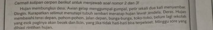 Cermati kutipan cerpen berikut untuk menjawab soal nomor 2 dan 3! 
Hujan membungkus desa. Awan gelap menggumpal-gumpal, petir sekali dua kali menyambar. 
Dingin. Kurapatkan selimut menutupi tubuh sembari menatap hujan lewat jendela. Deras. Hujan 
membasahi teras depan, pohon-pohon, jalan depan, bunga-bunga, toko-toko, belum lagi sekolah 
yang esok paginya akan becek dan licin, yang jika tidak hati-hati bisa terpeleset. Minggu sore yang 
dihiasi rintihan hujan.