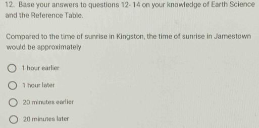 Base your answers to questions 12- 14 on your knowledge of Earth Science
and the Reference Table.
Compared to the time of sunrise in Kingston, the time of sunrise in Jamestown
would be approximately
1 hour earlier
1 hour later
20 minutes earlier
20 minutes later