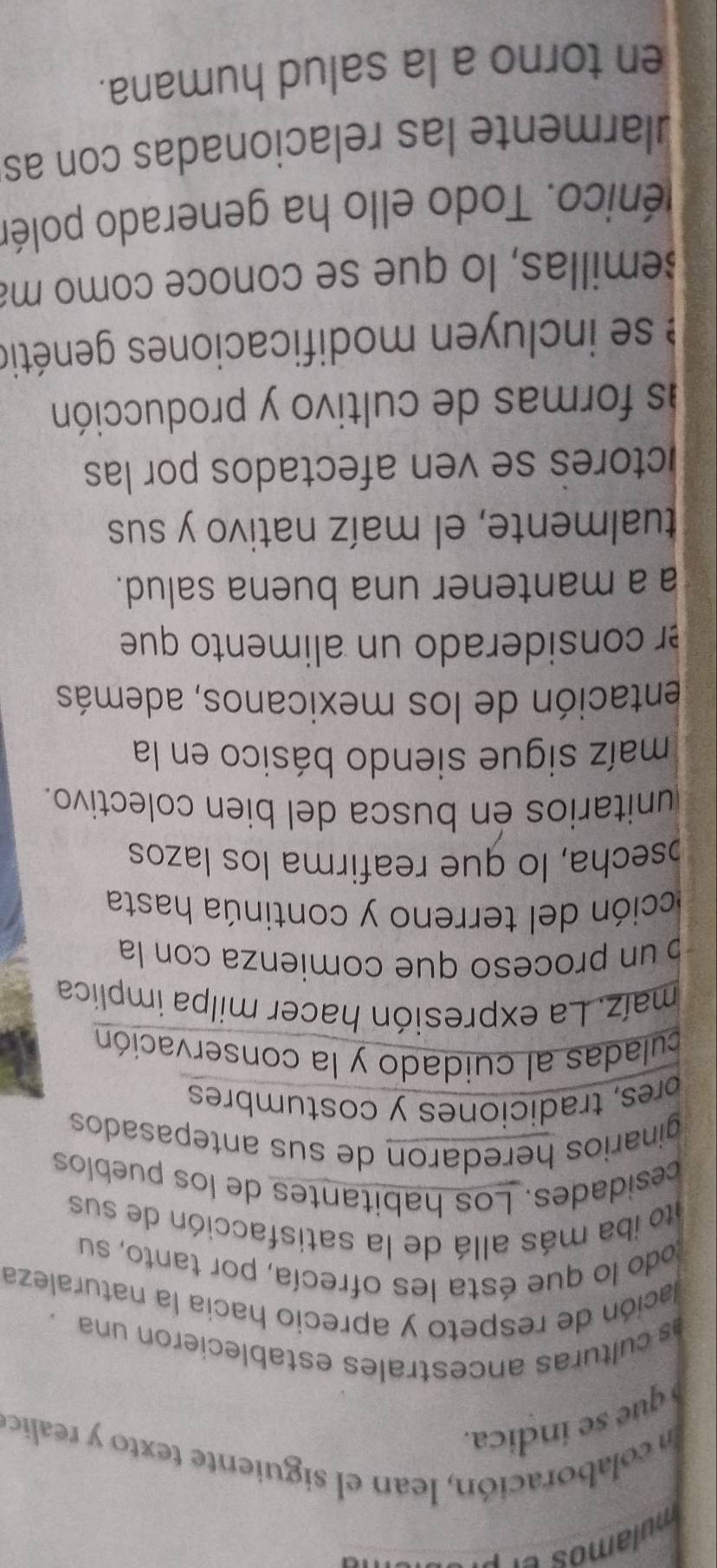 colaboración, lean el siguiente texto y realico 
que se indica. 
as culturas ancestrales establecieron una. 
lación de respeto y aprecio hacia la naturaleza 
todo lo que ésta les ofrecía, por tanto, su 
to iba más allá de la satisfacción de sus 
cesidades. Los habitantes de los pueblos 
ginarios heredaron de sus antepasados 
bres, tradiciones y costumbres 
culadas al cuidado y la conservación 
maíz. La expresión hacer milpa implica 
un proceso que comienza con la 
ección del terreno y continúa hasta 
bsecha, lo que reafirma los lazos 
unitarios en busca del bien colectivo. 
maíz sigue siendo básico en la 
entación de los mexicanos, además 
er considerado un alimento que 
a a mantener una buena salud. 
tualmente, el maíz nativo y sus 
ctores se ven afectados por las 
as formas de cultivo y producción 
se inclu en modificaciones genétio 
semillas, lo que se conoce como ma 
Ténico. Todo ello ha generado polén 
ularmente las relacionadas con as 
en torno a la salud humana.