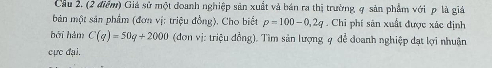 Cầu 2. (2 điểm) Giả sử một doanh nghiệp sản xuất và bán ra thị trường q sản phẩm với p là giá 
bán một sản phầm (đơn vị: triệu đồng). Cho biết p=100-0,2q. Chi phí sản xuất được xác định 
bởi hàm C(q)=50q+2000 (đơn vị: triệu đồng). Tìm sản lượng q để doanh nghiệp đạt lợi nhuận 
cực đại.