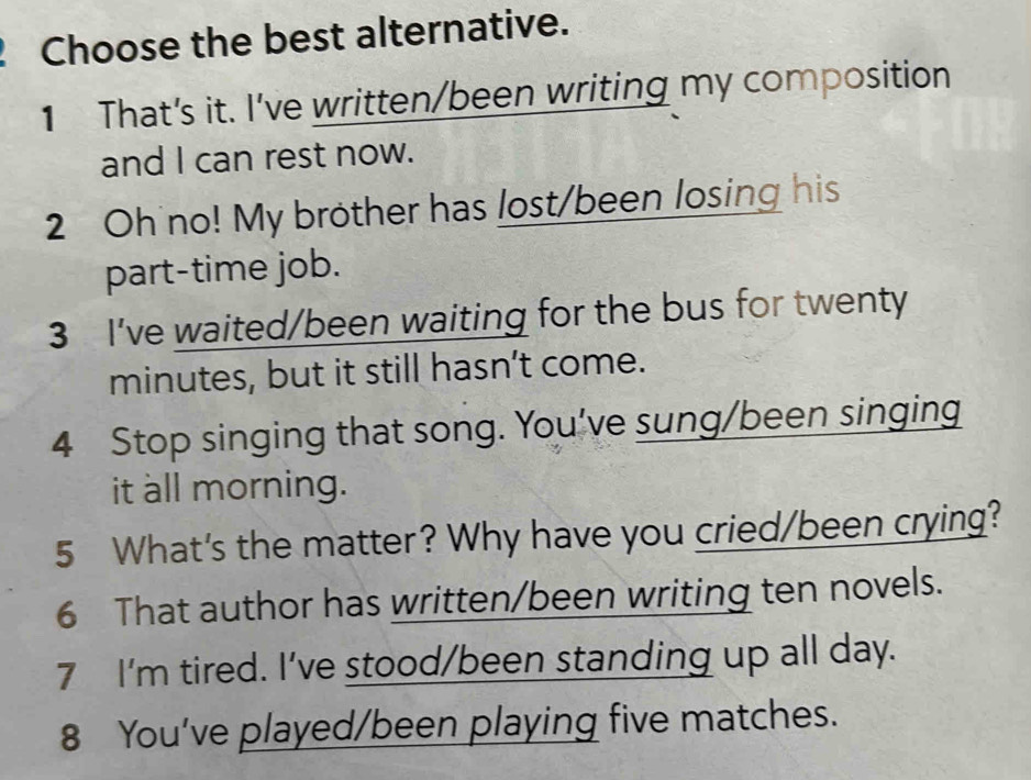 Choose the best alternative.
1 That's it. I've written/been writing my composition
and I can rest now.
2 Oh no! My brother has lost/been losing his
part-time job.
3 I've waited/been waiting for the bus for twenty
minutes, but it still hasn’t come.
4 Stop singing that song. You've sung/been singing
it all morning.
5 What's the matter? Why have you cried/been crying?
6 That author has written/been writing ten novels.
7 I'm tired. I've stood/been standing up all day.
8 You've played/been playing five matches.