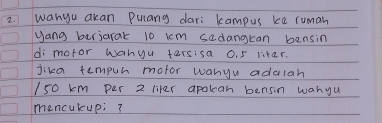 wanyu akan Pulang dari kampus ke ruman 
yang berjarak 10 km sedangkan bensin 
di mofor wanyu tersisa 0. 5 likar. 
jika tempur mofor wanyu addlah
I50 km per 2 liter apalean bensin wanyu 
mencukup;?