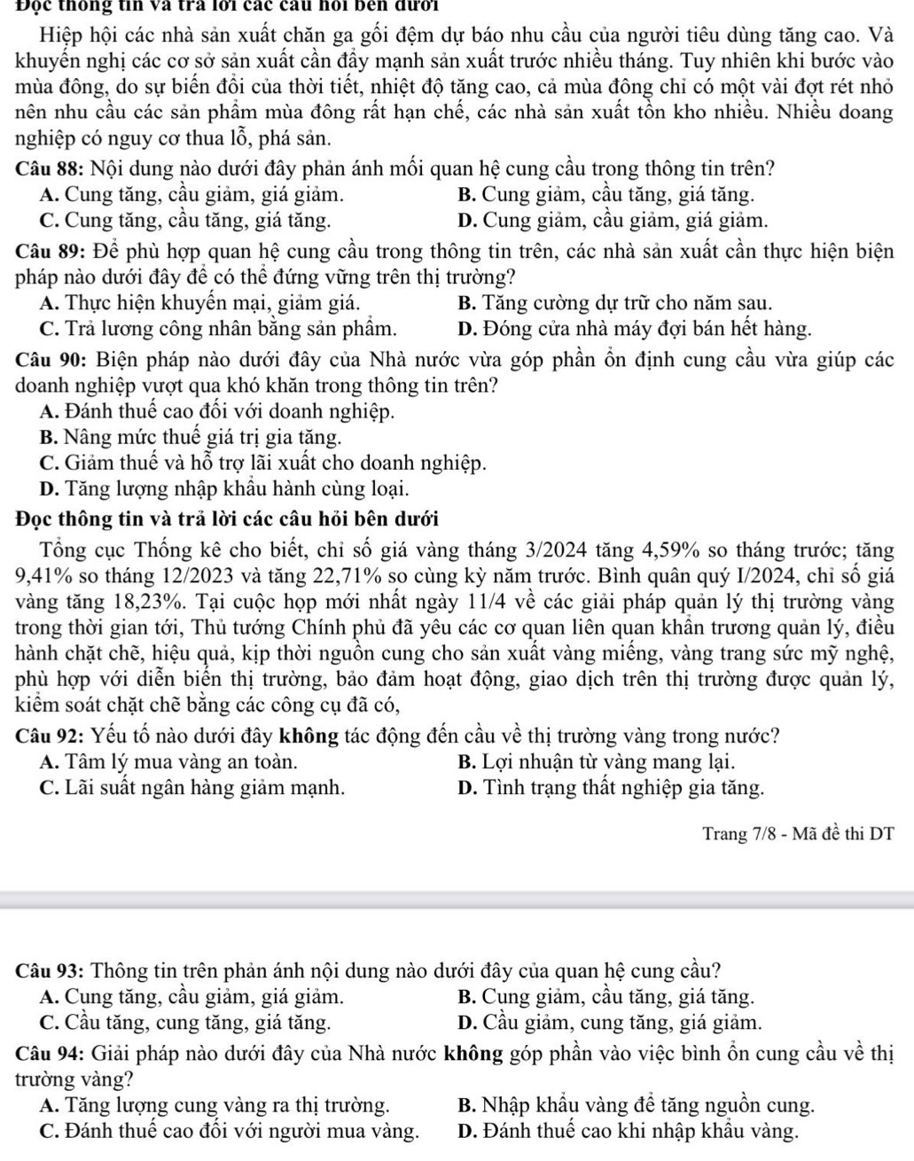 Độc thống tin và tra lới các câu hỏi bên đưới
Hiệp hội các nhà sản xuất chăn ga gối đệm dự báo nhu cầu của người tiêu dùng tăng cao. Và
khuyến nghị các cơ sở sản xuất cần đầy mạnh sản xuất trước nhiều tháng. Tuy nhiên khi bước vào
mùa đông, do sự biến đổi của thời tiết, nhiệt độ tăng cao, cả mùa đông chỉ có một vài đợt rét nhỏ
nên nhu cầu các sản phẩm mùa đông rất hạn chế, các nhà sản xuất tồn kho nhiều. Nhiều doang
nghiệp có nguy cơ thua lỗ, phá sản.
Câu 88: Nội dung nào dưới đây phản ánh mối quan hệ cung cầu trong thông tin trên?
A. Cung tăng, cầu giảm, giá giảm. B. Cung giảm, cầu tăng, giá tăng.
C. Cung tăng, cầu tăng, giá tăng. D. Cung giảm, cầu giảm, giá giảm.
Câu 89: Để phù hợp quan hệ cung cầu trong thông tin trên, các nhà sản xuất cần thực hiện biện
pháp nào dưới đây để có thể đứng vững trên thị trường?
A. Thực hiện khuyến mại, giảm giá. B. Tăng cường dự trữ cho năm sau.
C. Trả lương công nhân bằng sản phẩm. D. Đóng cửa nhà máy đợi bán hết hàng.
Câu 90: Biện pháp nào dưới đây của Nhà nước vừa góp phần ổn định cung cầu vừa giúp các
doanh nghiệp vượt qua khó khăn trong thông tin trên?
A. Đánh thuế cao đổi với doanh nghiệp.
B. Nâng mức thuế giá trị gia tăng.
C. Giảm thuế và hỗ trợ lãi xuất cho doanh nghiệp.
D. Tăng lượng nhập khẩu hành cùng loại.
Đọc thông tin và trả lời các câu hỏi bên dưới
Tổng cục Thống kê cho biết, chỉ số giá vàng tháng 3/2024 tăng 4,59% so tháng trước; tăng
9,41% so tháng 12/2023 và tăng 22,71% so cùng kỳ năm trước. Bình quân quý I/2024, chỉ số giá
vàng tăng 18,23%. Tại cuộc họp mới nhất ngày 11/4 về các giải pháp quản lý thị trường vàng
trong thời gian tới, Thủ tướng Chính phủ đã yêu các cơ quan liên quan khần trương quản lý, điều
hành chặt chẽ, hiệu quả, kịp thời nguồn cung cho sản xuất vàng miếng, vàng trang sức mỹ nghệ,
phù hợp với diễn biến thị trường, bảo đảm hoạt động, giao dịch trên thị trường được quản lý,
kiểm soát chặt chẽ bằng các công cụ đã có,
Câu 92: Yếu tố nào dưới đây không tác động đến cầu về thị trường vàng trong nước?
A. Tâm lý mua vàng an toàn. B. Lợi nhuận từ vàng mang lại.
C. Lãi suất ngân hàng giảm mạnh. D. Tình trạng thất nghiệp gia tăng.
Trang 7/8 - Mã đề thi DT
Câu 93: Thông tin trên phản ánh nội dung nào dưới đây của quan hệ cung cầu?
A. Cung tăng, cầu giảm, giá giảm. B. Cung giảm, cầu tăng, giá tăng.
C. Cầu tăng, cung tăng, giá tăng. D. Cầu giảm, cung tăng, giá giảm.
Câu 94: Giải pháp nào dưới đây của Nhà nước không góp phần vào việc bình ổn cung cầu về thị
trường vàng?
A. Tăng lượng cung vàng ra thị trường. B. Nhập khẩu vàng để tăng nguồn cung.
C. Đánh thuế cao đổi với người mua vàng. D. Đánh thuế cao khi nhập khẩu vàng.