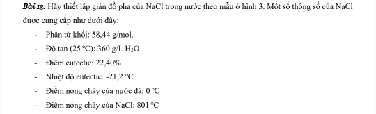 Hãy thiết lập giản đồ pha của NaCl trong nước theo mẫu ở hình 3. Một số thông số của NaCl 
được cung cấp như dưới đây: 
Phân tử khối: 58,44 g/mol. 
Độ tan (25°C ): 360 g/L H_2O
Điểm eutectic: 22,40%
Nhiệt độ eutectic: -21,2°C
Điểm nóng chảy của nước đá: 0°C
Điểm nóng chảy của NaCl: 801°C