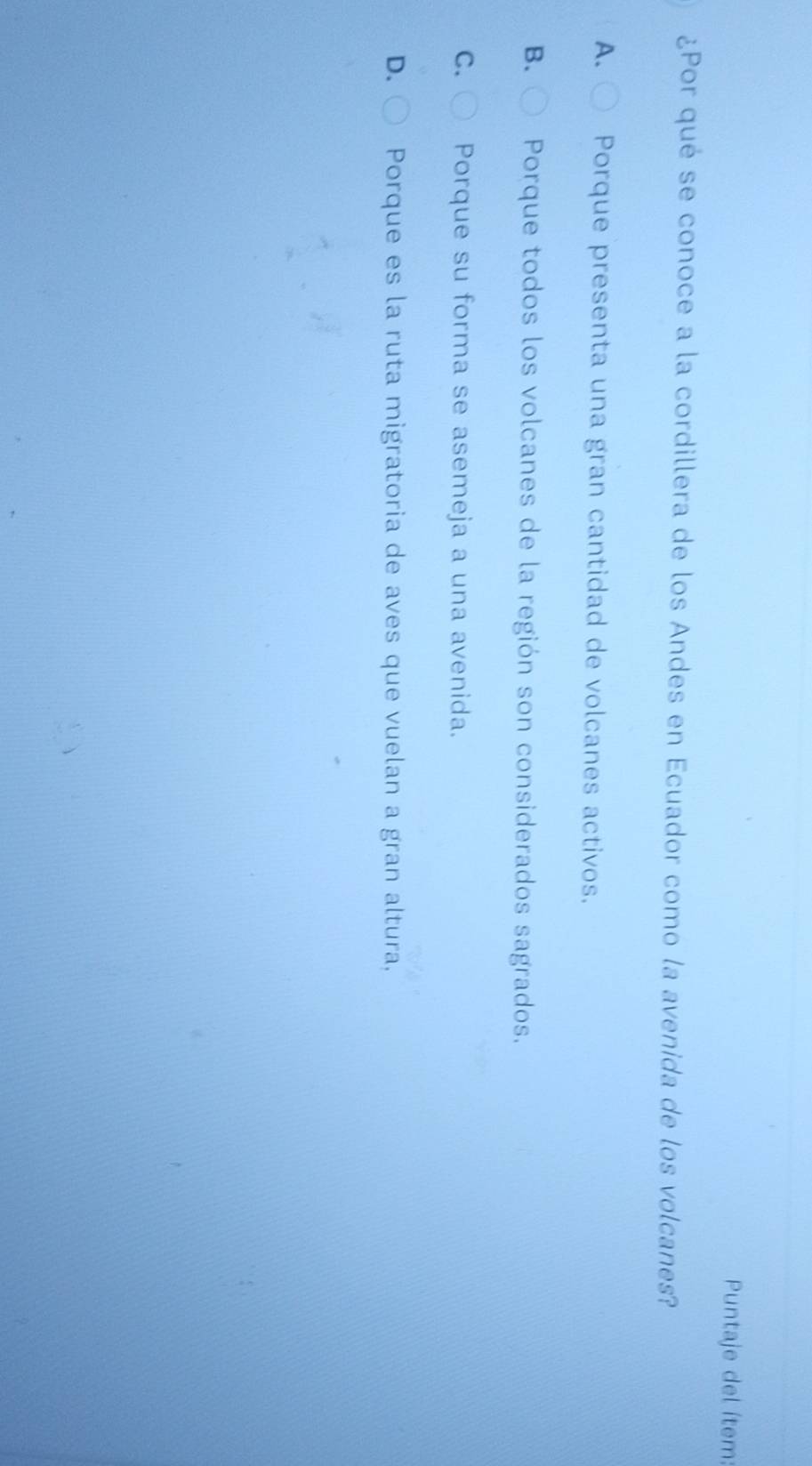 Puntaje del ítem:
¿Por qué se conoce a la cordillera de los Andes en Ecuador como la avenida de los volcanes?
A. Porque presenta una gran cantidad de volcanes activos.
B. Porque todos los volcanes de la región son considerados sagrados.
C. Porque su forma se asemeja a una avenida.
D. Porque es la ruta migratoria de aves que vuelan a gran altura,