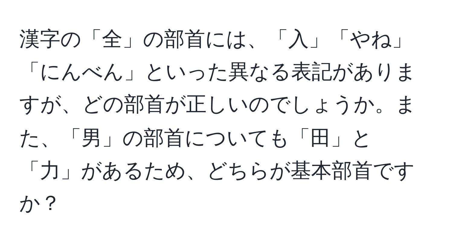 漢字の「全」の部首には、「入」「やね」「にんべん」といった異なる表記がありますが、どの部首が正しいのでしょうか。また、「男」の部首についても「田」と「力」があるため、どちらが基本部首ですか？