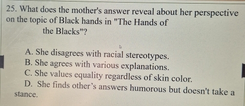 What does the mother's answer reveal about her perspective
on the topic of Black hands in "The Hands of
the Blacks"?
A. She disagrees with racial stereotypes.
B. She agrees with various explanations.
C. She values equality regardless of skin color.
D. She finds other’s answers humorous but doesn't take a
stance.