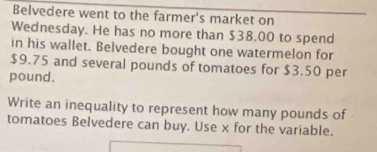 Belvedere went to the farmer's market on 
Wednesday. He has no more than $38.00 to spend 
in his wallet. Belvedere bought one watermelon for
$9.75 and several pounds of tomatoes for $3.50 per
pound. 
Write an inequality to represent how many pounds of 
tomatoes Belvedere can buy. Use x for the variable.