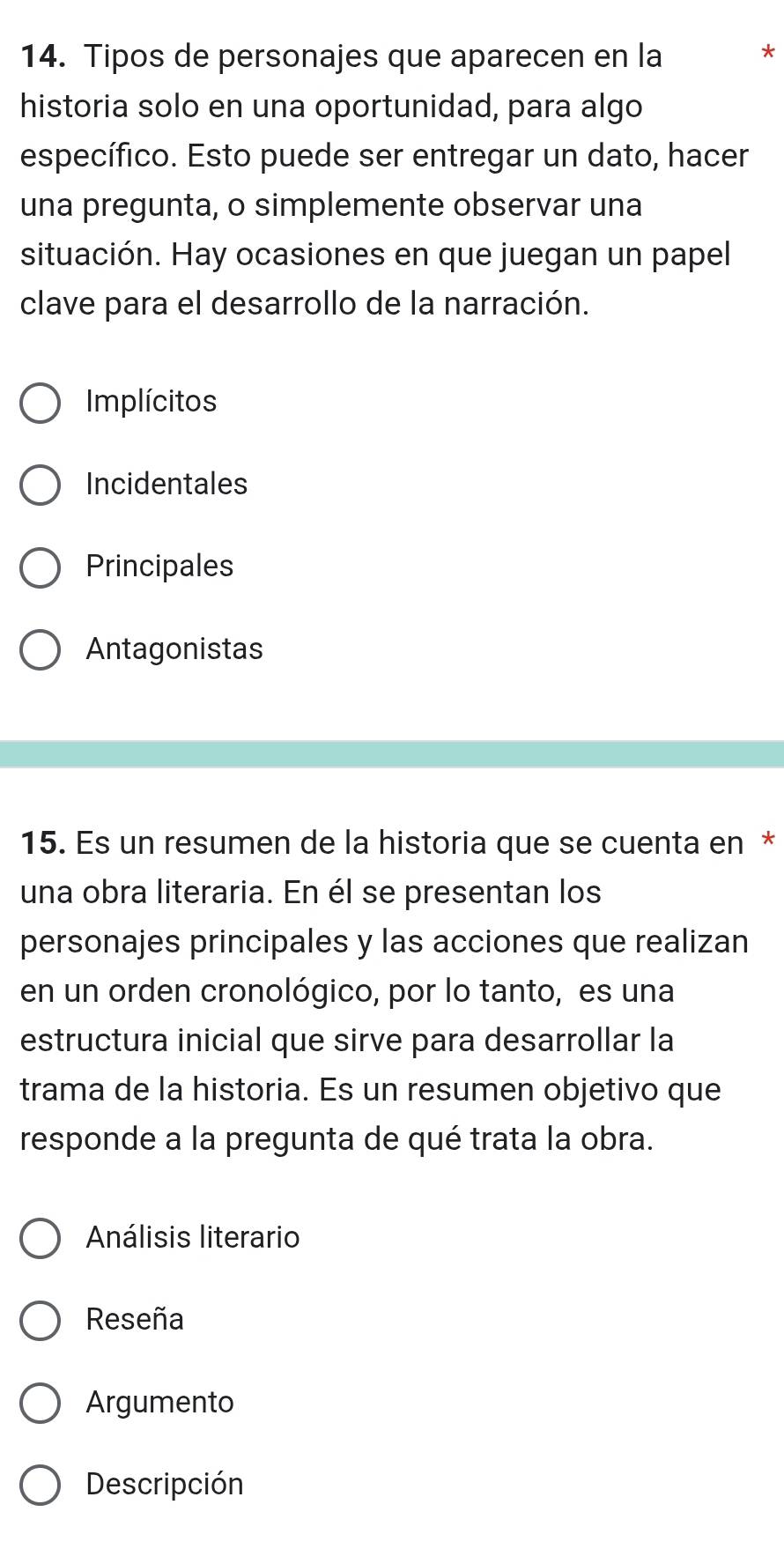 Tipos de personajes que aparecen en la
*
historia solo en una oportunidad, para algo
específico. Esto puede ser entregar un dato, hacer
una pregunta, o simplemente observar una
situación. Hay ocasiones en que juegan un papel
clave para el desarrollo de la narración.
Implícitos
Incidentales
Principales
Antagonistas
15. Es un resumen de la historia que se cuenta en *
una obra literaria. En él se presentan los
personajes principales y las acciones que realizan
en un orden cronológico, por lo tanto, es una
estructura inicial que sirve para desarrollar la
trama de la historia. Es un resumen objetivo que
responde a la pregunta de qué trata la obra.
Análisis literario
Reseña
Argumento
Descripción