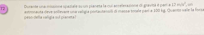 Durante una missione spaziale su un pianeta la cui accelerazione di gravità è pari a 12m/s^2 , un 
astronauta deve sollevare una valigia portautensili di massa totale pari a 100 kg. Quanto vale la forza 
peso della valigia sul pianeta?