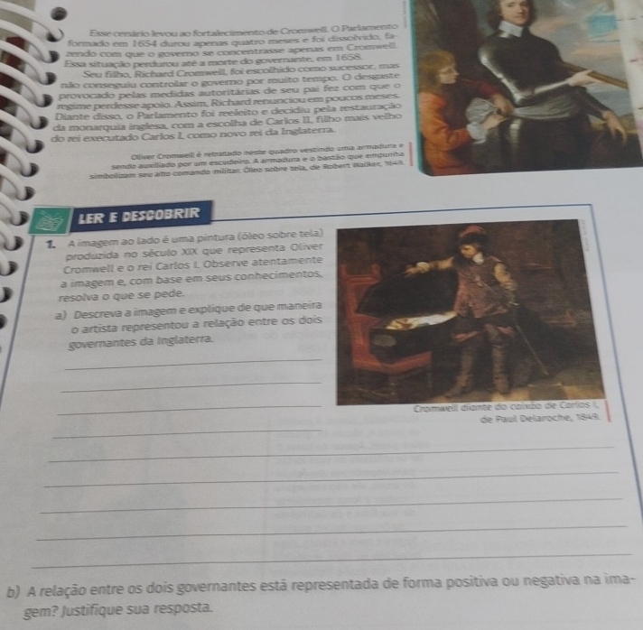 Esse cenário levou ao fortalecimento de CronnwellL O Parlamento
formado em 1654 durou apenas quatro meses e foi dissolvido, fa
zendo com que o governo se concentrasse apenas em Cromwell.
Essa situação perdurou até a morte do governante, em 1658.
Seu filho, Richard Cromwell, foi escolhido como sucessor, mas
não conseguiu controlar o governo por muito tempo. O desgaste
provocado pelas medidas autoritárias de seu pai fez com que o 
regime perdesse apóio. Assim, Richard renunciou em poucos meses.
Diante disso, o Parlamento foi reeleito e decidiu pela restauração
da monarquia inglesa, com a escolha de Carlos II, filho mais vellho
do rei executado Carlos I, como novo rei da Inglaterra.
Ollíver Cromweill é retratado neste quadro vestindo uma armadura 
sendo aueilado por um escudeiro. A ammadura e o bantão que empurh
simbolizam seu alto comando militar. Óleo sobre zela, de Robert Nalker, 154
a LER E DESCOBRIR
A A imagem ao lado é uma pintura (óleo sobre tela
produzida no século XIX que representa Olive
Cromwell e o rei Carlos I. Observe atentament
a imagem e, com base em seus conhecimentos
resolva o que se pede.
a) Descreva a imagem e explique de que maneira
o artista representou a relação entre os doi
governantes da Inglaterra.
_
_
_
_
de Paul Delaroche, 1849.
_
_
_
_
_
b) A relação entre os dois governantes está representada de forma positiva ou negativa na ima-
gem? Justifique sua resposta.