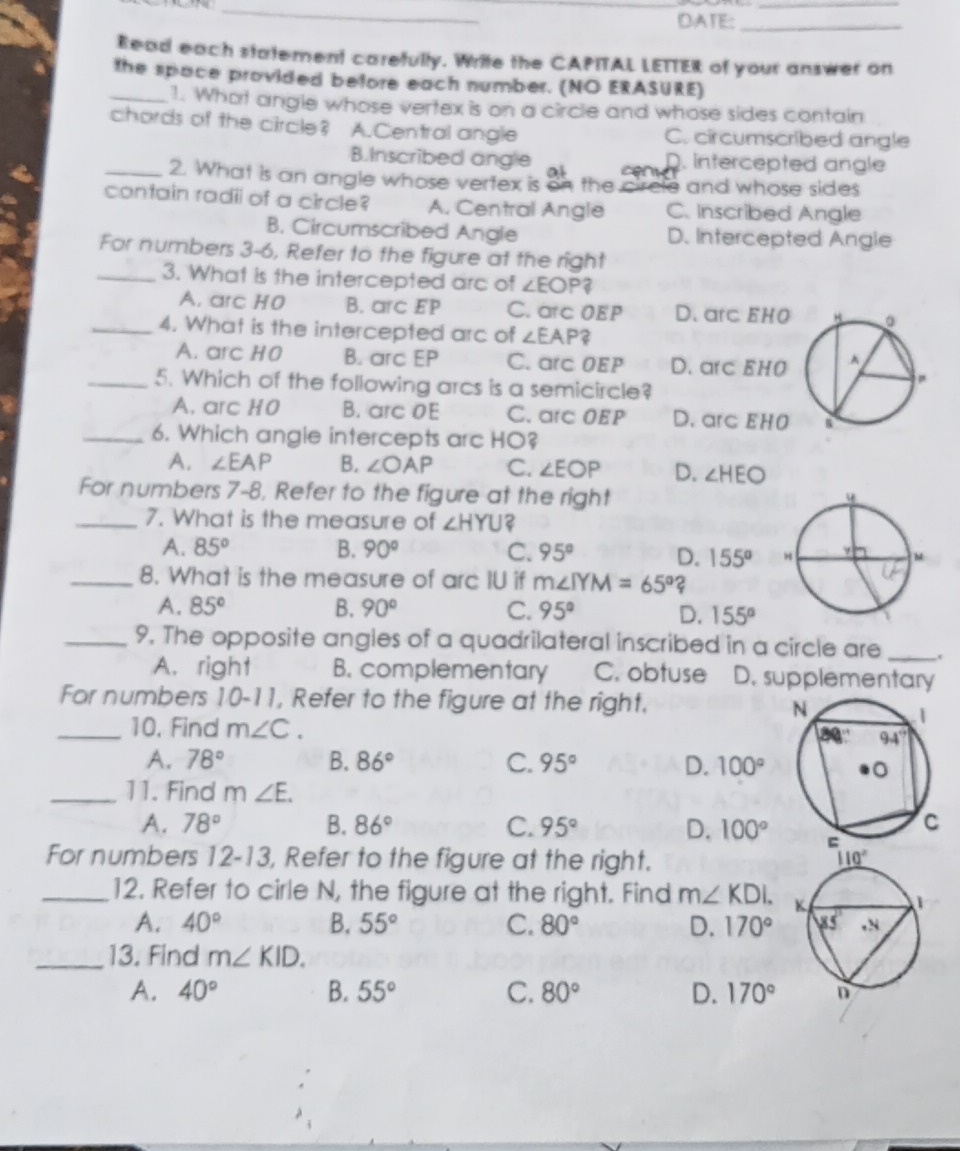 DATE:_
Read each statement carefully. Write the CAPITAL LETTER of your answer on
_the space provided before each number. (NO ERASURE)
1. What angle whose vertex is on a circle and whose sides contain
chords of the circle? A.Central angle C. circumscribed angle
B.Inscribed angle a c intercepted angle
_2. What is an angle whose vertex is on the crcle and whose sides 
contain radii of a circle? A. Central Angle C. Inscribed Angle
B. Circumscribed Angle D. Intercepted Angle
For numbers 3-6, Refer to the figure at the right
_3. What is the intercepted arc of ∠ EOP?
A. arc H0 B. arc EP C. arc OEP D. arc EHO
_4. What is the intercepted arc of ∠ EAP ?
A. arc HO B. arc EP C. arc OEP D. arc EH0
_5. Which of the following arcs is a semicircle?
A. arc HO B. arc OE C. arc OEP D. arc EHO
_6. Which angle intercepts arc HO?
A. ∠ EAP B. ∠ OAP C. ∠ EOP D. ∠ HEO
For numbers 7-8, Refer to the figure at the right
_7. What is the measure of ∠ HYU
A. 85° B. 90° C. 95° D. 155°
_8. What is the measure of arc IU if m∠ IYM=65° ?
A. 85° B. 90° C. 95° D. 155°
_9. The opposite angles of a quadrilateral inscribed in a circle are_
A.right B. complementary C. obtuse D. supplementary
For numbers 10-11, Refer to the figure at the right. 
_10. Find m∠ C.
A. 78° B. 86° C. 95° D. 100°
_11. Find m ∠ E.
A. 78° B. 86° C. 95° D. 100°
For numbers 12-13, Refer to the figure at the right. 
_12. Refer to cirle N, the figure at the right. Find m∠ KDI.
A. 40° B. 55° C. 80° D. 170°
_13. Find m∠ KID.
A. 40° B. 55° C. 80° D. 170°