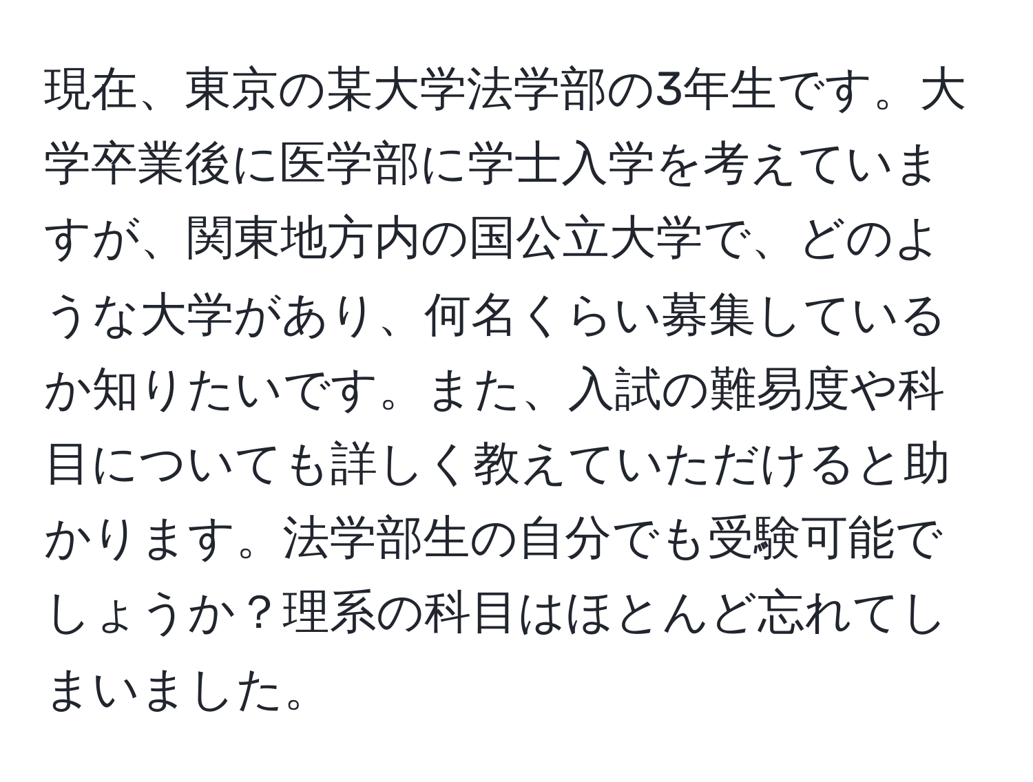 現在、東京の某大学法学部の3年生です。大学卒業後に医学部に学士入学を考えていますが、関東地方内の国公立大学で、どのような大学があり、何名くらい募集しているか知りたいです。また、入試の難易度や科目についても詳しく教えていただけると助かります。法学部生の自分でも受験可能でしょうか？理系の科目はほとんど忘れてしまいました。