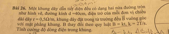 Một khung dây dẫn tiết diện đều có dạng hai nửa đường tròn 
như hình vẽ, đường kính d=40cm , điện trở của mỗi đơn vị chiều 
dài dây r=0,5Omega /m , khung dây đặt trong từ trường đều vector B vuông góc 
với mặt phẳng khung. B thay đổi theo quy luật B=kt, k=2T/s. 
Tính cường độ dòng điện trong khung.