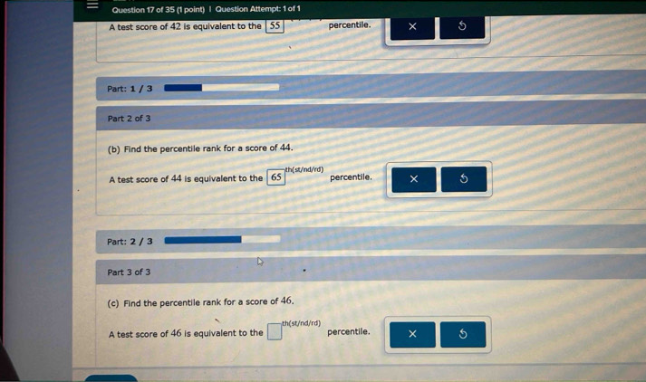 Question Attempt: 1 of 1 
A test score of 42 is equivalent to the| 55 percentile. × 5
Part: 1 / 3 
Part 2 of 3 
(b) Find the percentile rank for a score of 44. 
A test score of 44 is equivalent to the I 65 th(st/nd/rd) percentile. × 5
Part: 2 / 3 
Part 3 of 3 
(c) Find the percentile rank for a score of 46. 
A test score of 46 is equivalent to the th(st/nd/rd) percentile. × 5