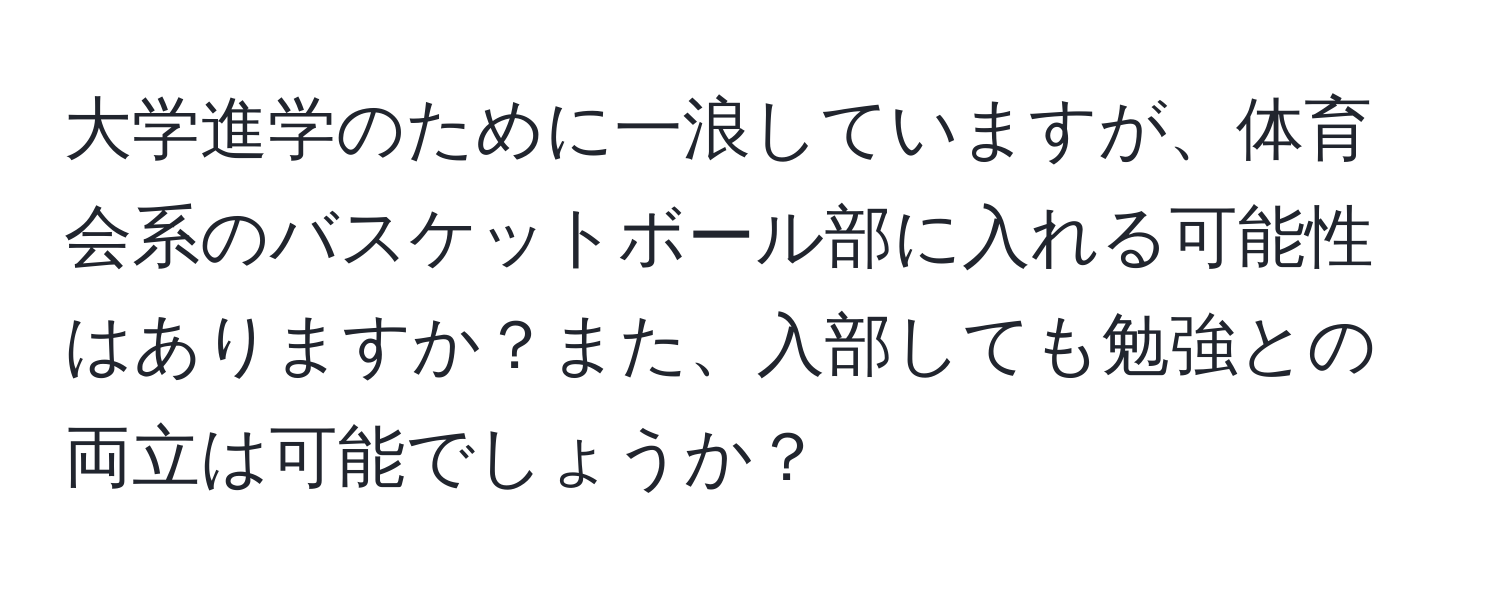 大学進学のために一浪していますが、体育会系のバスケットボール部に入れる可能性はありますか？また、入部しても勉強との両立は可能でしょうか？