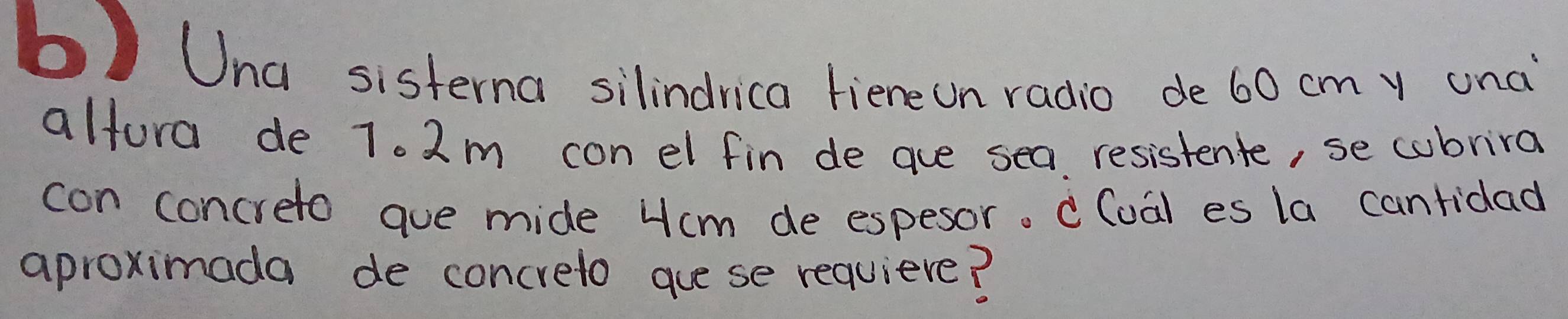 Una sisterna silindrica fieneon radio de 60 cmy unc 
alfora de 7. 2m con el fin de aue sea resistente, se cubrira 
con concreto aue mide Hcm de espesor. c(oa) es la canridad 
aproximada de concreto guese requiere?