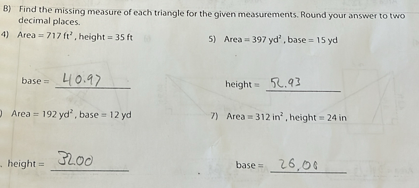 Find the missing measure of each triangle for the given measurements. Round your answer to two 
decimal places. 
4) Area =717ft^2 , height =35ft 5) Area =397yd^2 , base =15yd
_ 
base = _height = 
Area =192yd^2 , base =12yd 7) Area =312in^2 , height =24in
_ 
_ 
、heigh t= base =