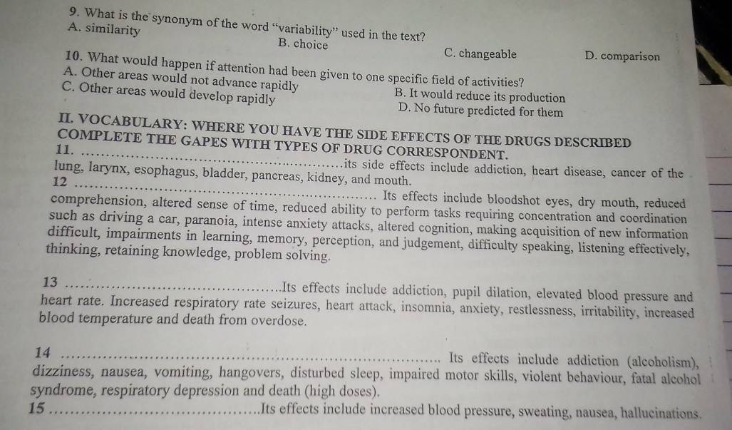 What is the synonym of the word “variability” used in the text?
A. similarity B. choice
C. changeable D. comparison
10. What would happen if attention had been given to one specific field of activities?
A. Other areas would not advance rapidly B. It would reduce its production
C. Other areas would develop rapidly D. No future predicted for them
II. VOCABULARY: WHERE YOU HAVE THE SIDE EFFECTS OF THE DRUGS DESCRIBED
COMPLETE THE GAPES WITH TYPES OF DRUG CORRESPONDENT.
11. _its side effects include addiction, heart disease, cancer of the
lung, larynx, esophagus, bladder, pancreas, kidney, and mouth.
12_
Its effects include bloodshot eyes, dry mouth, reduced
comprehension, altered sense of time, reduced ability to perform tasks requiring concentration and coordination
such as driving a car, paranoia, intense anxiety attacks, altered cognition, making acquisition of new information
difficult, impairments in learning, memory, perception, and judgement, difficulty speaking, listening effectively,
thinking, retaining knowledge, problem solving.
13 _Its effects include addiction, pupil dilation, elevated blood pressure and
heart rate. Increased respiratory rate seizures, heart attack, insomnia, anxiety, restlessness, irritability, increased
blood temperature and death from overdose.
14_
Its effects include addiction (alcoholism),
dizziness, nausea, vomiting, hangovers, disturbed sleep, impaired motor skills, violent behaviour, fatal alcohol
syndrome, respiratory depression and death (high doses).
15_ Its effects include increased blood pressure, sweating, nausea, hallucinations.