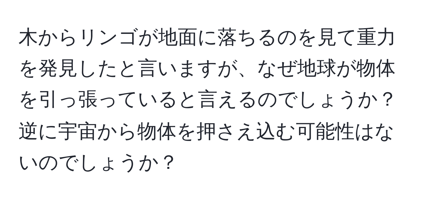 木からリンゴが地面に落ちるのを見て重力を発見したと言いますが、なぜ地球が物体を引っ張っていると言えるのでしょうか？逆に宇宙から物体を押さえ込む可能性はないのでしょうか？