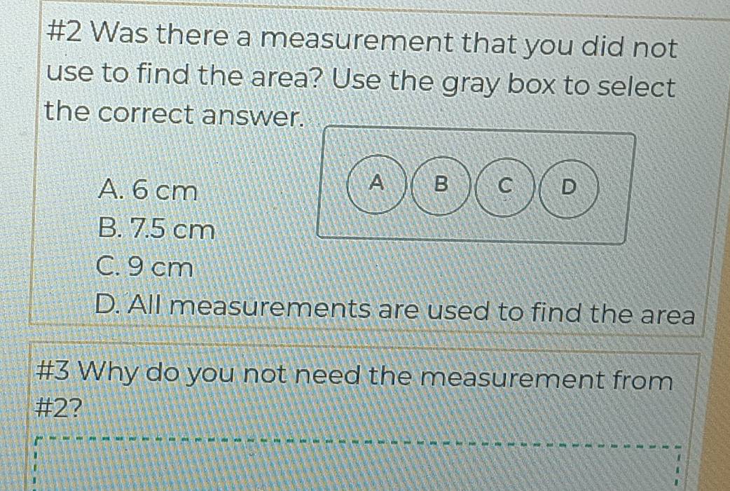 #2 Was there a measurement that you did not
use to find the area? Use the gray box to select
the correct answer
A. 6 cm
B. 7.5 cm
C. 9 cm
D. All measurements are used to find the area
#3 Why do you not need the measurement from
#2?