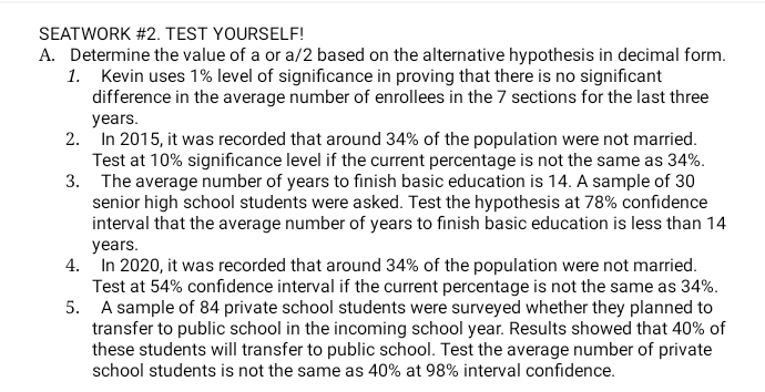 SEATWORK #2. TEST YOURSELF! 
A. Determine the value of a or a/2 based on the alternative hypothesis in decimal form. 
1. Kevin uses 1% level of significance in proving that there is no significant 
difference in the average number of enrollees in the 7 sections for the last three
years. 
2. In 2015, it was recorded that around 34% of the population were not married. 
Test at 10% significance level if the current percentage is not the same as 34%. 
3. The average number of years to finish basic education is 14. A sample of 30
senior high school students were asked. Test the hypothesis at 78% confidence 
interval that the average number of years to finish basic education is less than 14
years. 
4. In 2020, it was recorded that around 34% of the population were not married. 
Test at 54% confidence interval if the current percentage is not the same as 34%. 
5. A sample of 84 private school students were surveyed whether they planned to 
transfer to public school in the incoming school year. Results showed that 40% of 
these students will transfer to public school. Test the average number of private 
school students is not the same as 40% at 98% interval confidence.