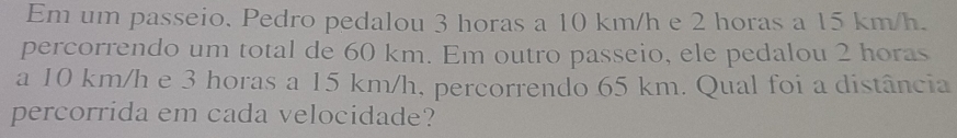 Em um passeio. Pedro pedalou 3 horas a 10 km/h e 2 horas a 15 km/h. 
percorrendo um total de 60 km. Em outro passeio, ele pedalou 2 horas
a 10 km/h e 3 horas a 15 km/h, percorrendo 65 km. Qual foi a distância 
percorrida em cada velocidade?