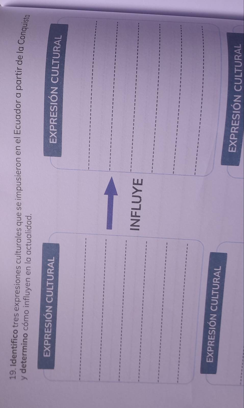 Identifico tres expresiones culturales que se impusieron en el Ecuador a partir de la Conquista 
y determino cómo influyen en la actualidad. 
EXPRESIÓN CULTURAL 
EXPRESIÓN CULTURAL 
_ 
_ 
_ 
_ 
_ 
_INFLUYE 
_ 
_ 
_ 
_ 
_ 
_ 
EXPRESIÓN CULTURAL 
EXPRESIÓN CULTURAL