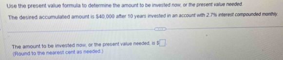 Use the present value formula to determine the amount to be invested now, or the present value needed. 
The desired accumulated amount is $40,000 after 10 years invested in an account with 2.7% interest compounded monthly. 
The amount to be invested now, or the present value needed, is $□. 
(Round to the nearest cent as needed.)