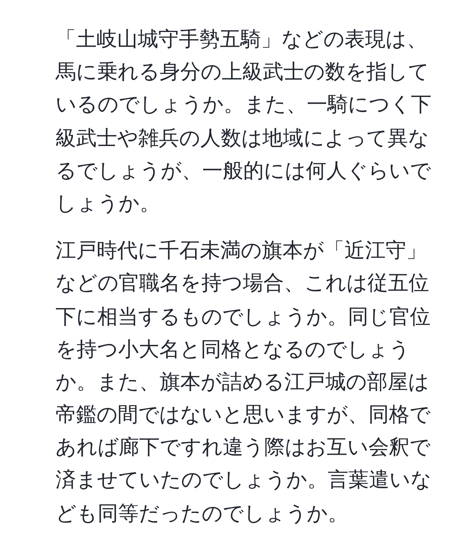 「土岐山城守手勢五騎」などの表現は、馬に乗れる身分の上級武士の数を指しているのでしょうか。また、一騎につく下級武士や雑兵の人数は地域によって異なるでしょうが、一般的には何人ぐらいでしょうか。  
2. 江戸時代に千石未満の旗本が「近江守」などの官職名を持つ場合、これは従五位下に相当するものでしょうか。同じ官位を持つ小大名と同格となるのでしょうか。また、旗本が詰める江戸城の部屋は帝鑑の間ではないと思いますが、同格であれば廊下ですれ違う際はお互い会釈で済ませていたのでしょうか。言葉遣いなども同等だったのでしょうか。