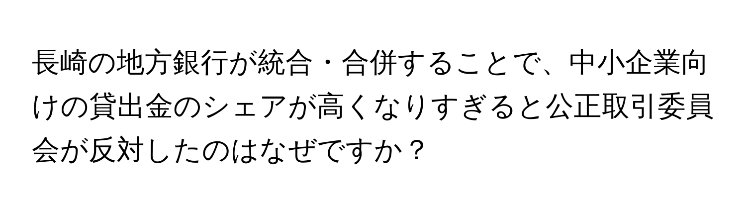 長崎の地方銀行が統合・合併することで、中小企業向けの貸出金のシェアが高くなりすぎると公正取引委員会が反対したのはなぜですか？