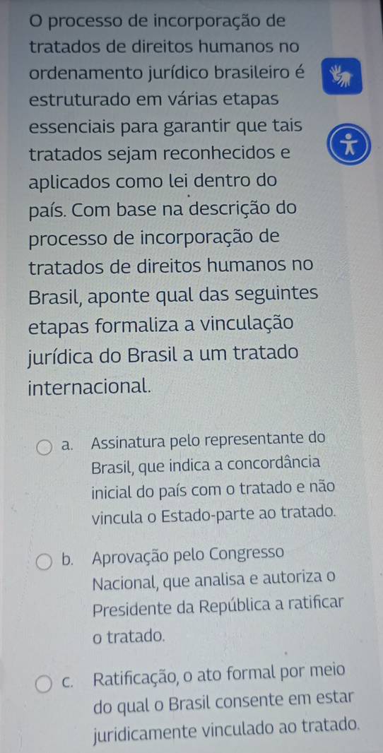 processo de incorporação de
tratados de direitos humanos no
ordenamento jurídico brasileiro é
estruturado em várias etapas
essenciais para garantir que tais
o
tratados sejam reconhecidos e
aplicados como lei dentro do
país. Com base na descrição do
processo de incorporação de
tratados de direitos humanos no
Brasil, aponte qual das seguintes
etapas formaliza a vinculação
jurídica do Brasil a um tratado
internacional.
a. Assinatura pelo representante do
Brasil, que indica a concordância
inicial do país com o tratado e não
vincula o Estado-parte ao tratado.
b. Aprovação pelo Congresso
Nacional, que analisa e autoriza o
Presidente da República a ratificar
o tratado.
c. Ratificação, o ato formal por meio
do qual o Brasil consente em estar
juridicamente vinculado ao tratado.