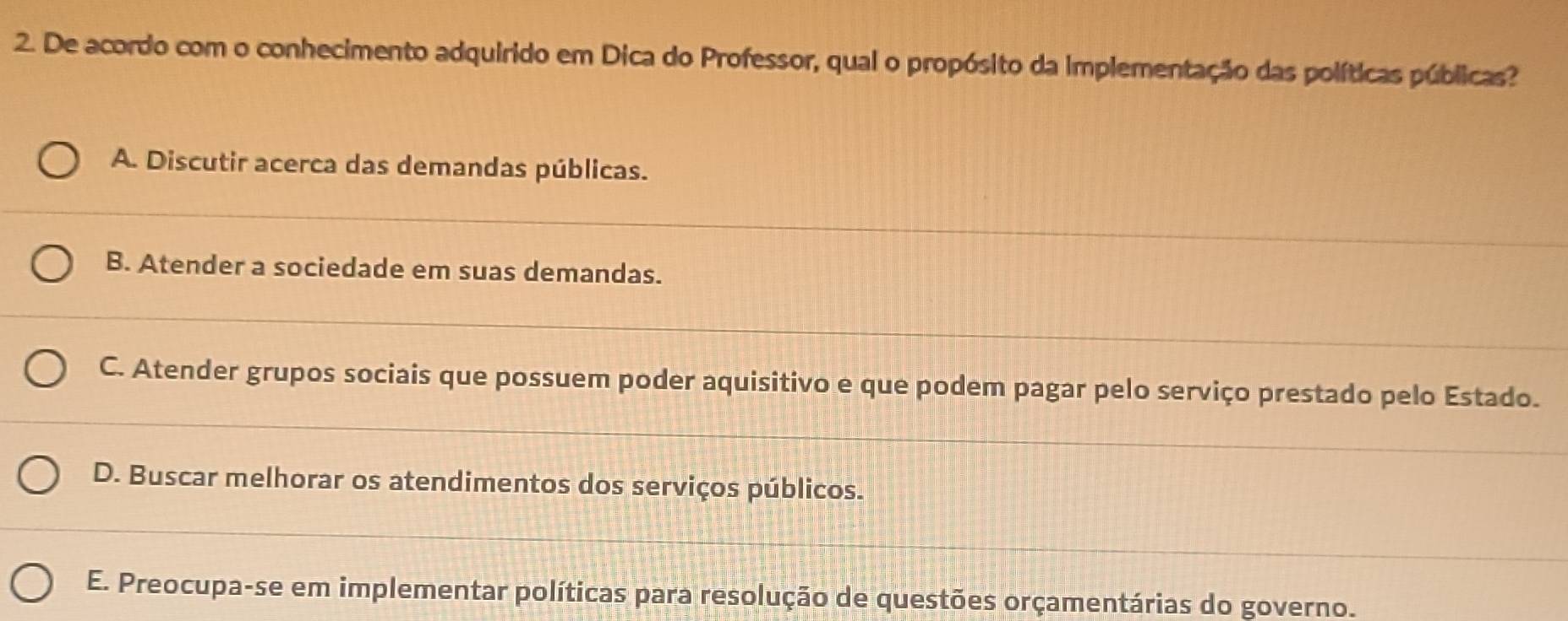 De acordo com o conhecimento adquirido em Dica do Professor, qual o propósito da Implementação das políticas públicas?
A. Discutir acerca das demandas públicas.
B. Atender a sociedade em suas demandas.
C. Atender grupos sociais que possuem poder aquisitivo e que podem pagar pelo serviço prestado pelo Estado.
D. Buscar melhorar os atendimentos dos serviços públicos.
E. Preocupa-se em implementar políticas para resolução de questões orçamentárias do governo.