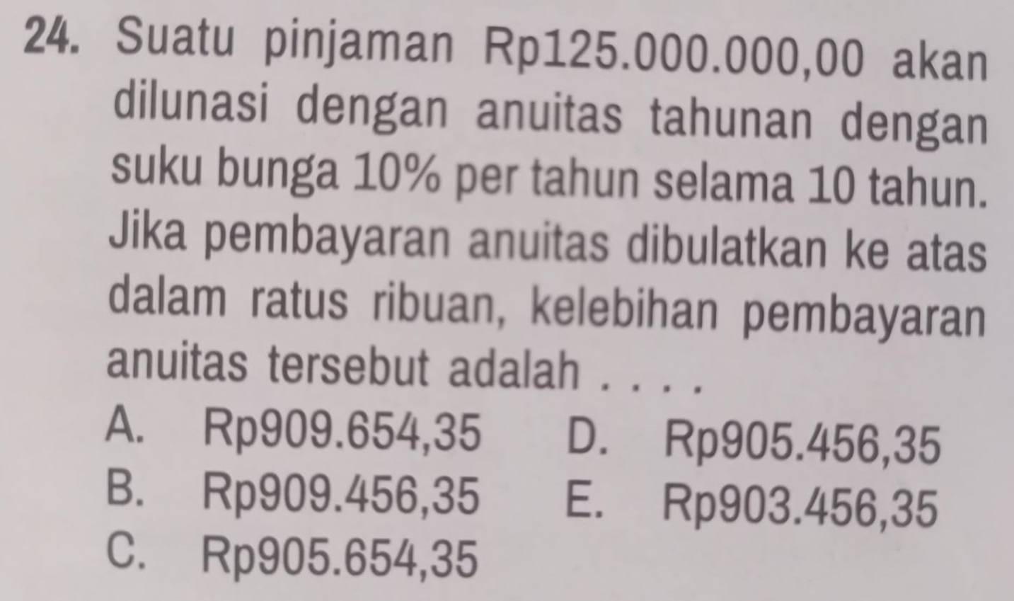 Suatu pinjaman Rp125.000.000,00 akan
dilunasi dengan anuitas tahunan dengan
suku bunga 10% per tahun selama 10 tahun.
Jika pembayaran anuitas dibulatkan ke atas
dalam ratus ribuan, kelebihan pembayaran
anuitas tersebut adalah . . . .
A. Rp909.654,35 D. Rp905.456,35
B. Rp909.456,35 E. Rp903.456,35
C. Rp905.654,35